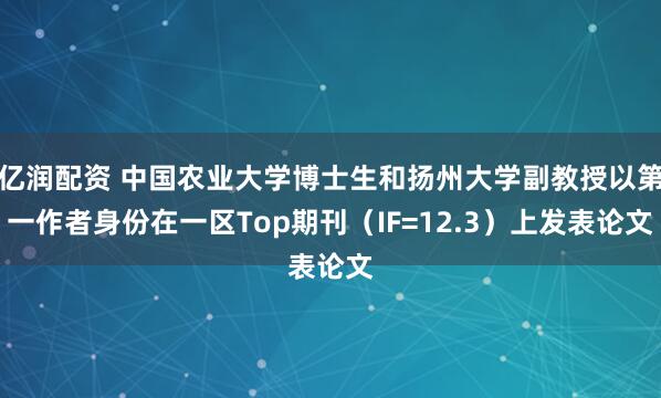 亿润配资 中国农业大学博士生和扬州大学副教授以第一作者身份在一区Top期刊（IF=12.3）上发表论文
