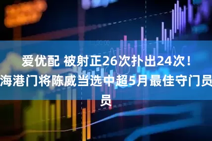 爱优配 被射正26次扑出24次！海港门将陈威当选中超5月最佳守门员
