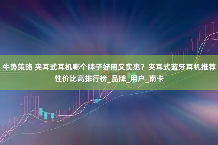 牛势策略 夹耳式耳机哪个牌子好用又实惠？夹耳式蓝牙耳机推荐性价比高排行榜_品牌_用户_南卡