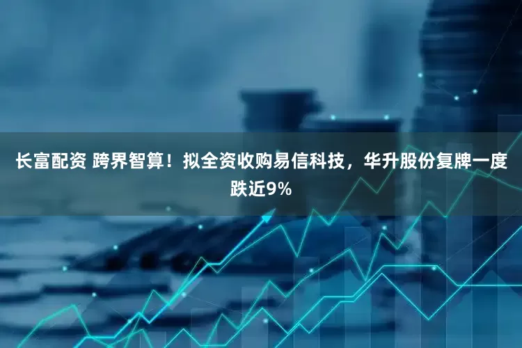 长富配资 跨界智算！拟全资收购易信科技，华升股份复牌一度跌近9%