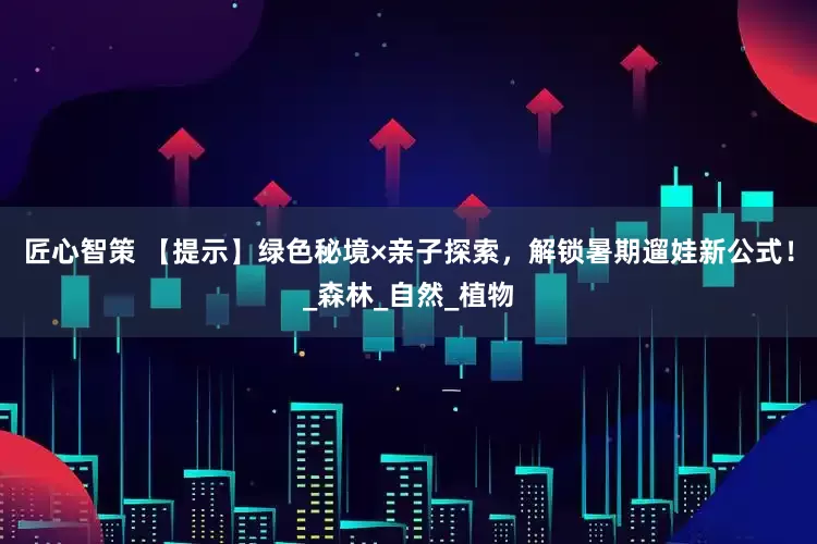 匠心智策 【提示】绿色秘境×亲子探索，解锁暑期遛娃新公式！_森林_自然_植物