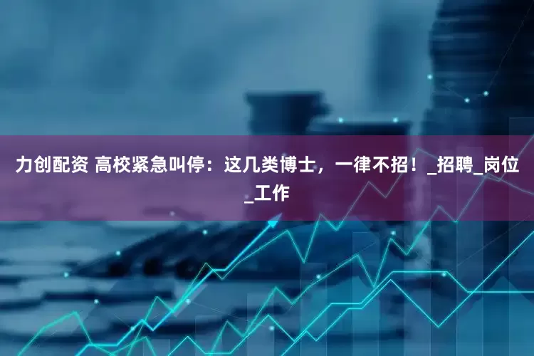 力创配资 高校紧急叫停：这几类博士，一律不招！_招聘_岗位_工作