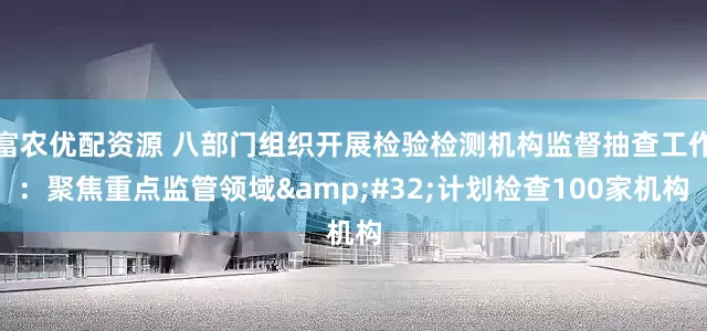 富农优配资源 八部门组织开展检验检测机构监督抽查工作：聚焦重点监管领域&#32;计划检查100家机构