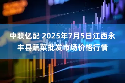 中联亿配 2025年7月5日江西永丰县蔬菜批发市场价格行情