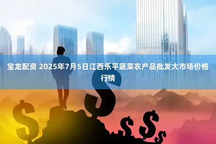 宝龙配资 2025年7月5日江西乐平蔬菜农产品批发大市场价格行情