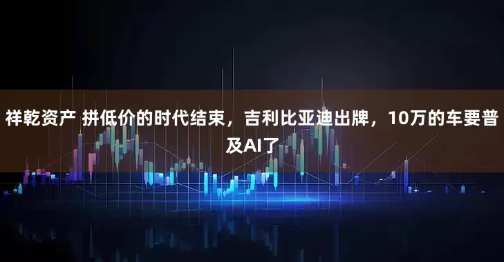 祥乾资产 拼低价的时代结束，吉利比亚迪出牌，10万的车要普及AI了