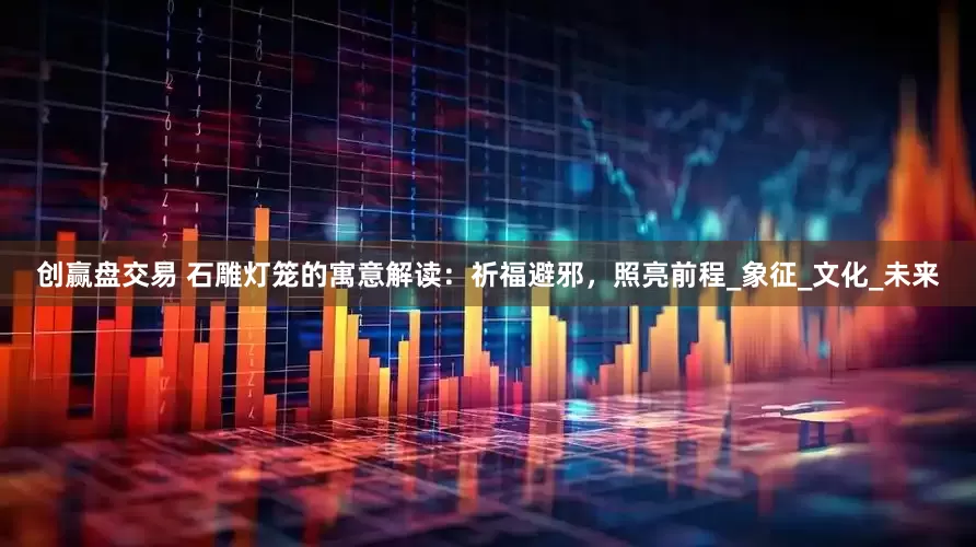 创赢盘交易 石雕灯笼的寓意解读：祈福避邪，照亮前程_象征_文化_未来