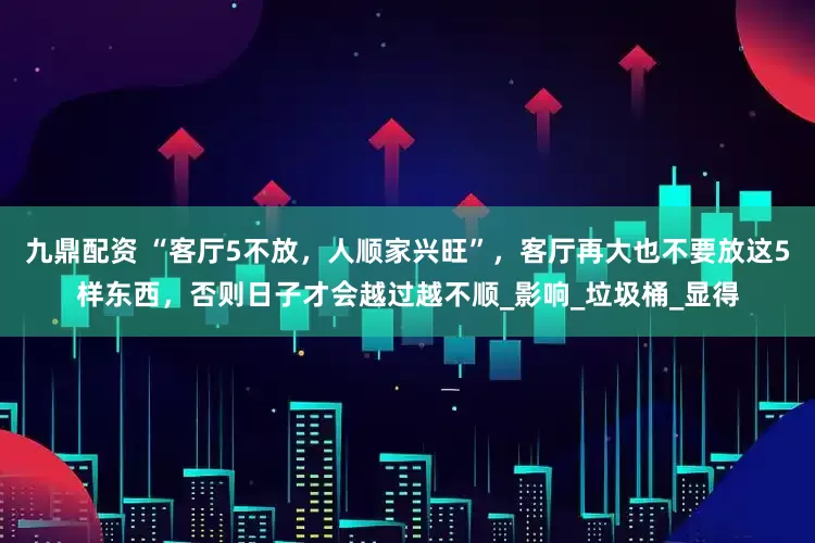 九鼎配资 “客厅5不放，人顺家兴旺”，客厅再大也不要放这5样东西，否则日子才会越过越不顺_影响_垃圾桶_显得