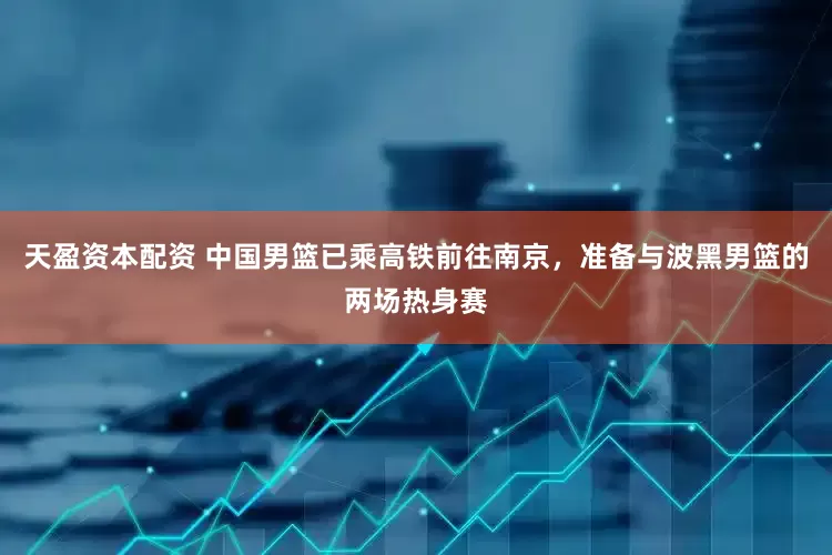 天盈资本配资 中国男篮已乘高铁前往南京，准备与波黑男篮的两场热身赛