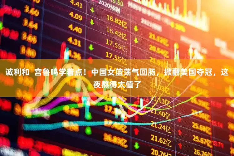 诚利和  宫鲁鸣学着点！中国女篮荡气回肠，掀翻美国夺冠，这夜熬得太值了