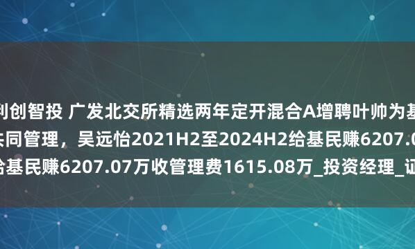 利创智投 广发北交所精选两年定开混合A增聘叶帅为基金经理，与吴远怡共同管理，吴远怡2021H2至2024H2给基民赚6207.07万收管理费1615.08万_投资经理_证券投资