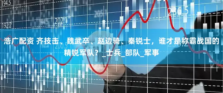 浩广配资 齐技击、魏武卒、赵边骑、秦锐士，谁才是称霸战国的精锐军队？_士兵_部队_军事