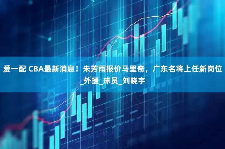 爱一配 CBA最新消息！朱芳雨报价马里奇，广东名将上任新岗位_外援_球员_刘晓宇