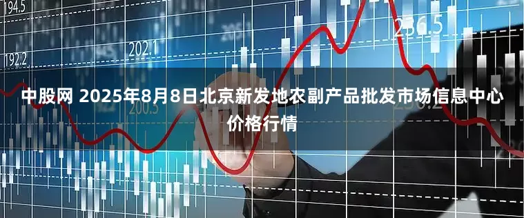 中股网 2025年8月8日北京新发地农副产品批发市场信息中心价格行情