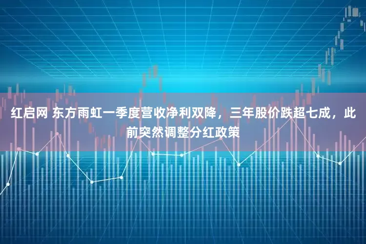 红启网 东方雨虹一季度营收净利双降，三年股价跌超七成，此前突然调整分红政策