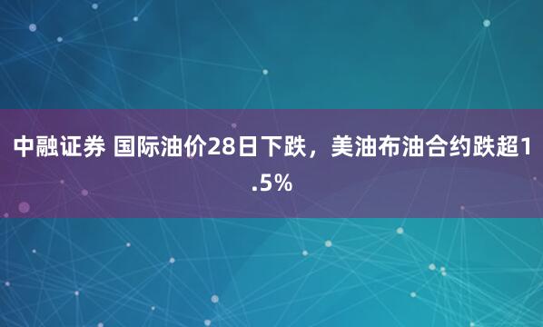 中融证券 国际油价28日下跌，美油布油合约跌超1.5%