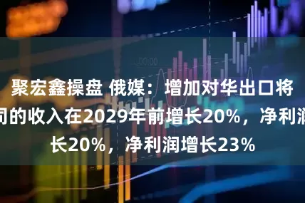 聚宏鑫操盘 俄媒:增加对华出口将使俄气公司的收入在2029年前增长20%,净利润增长23%