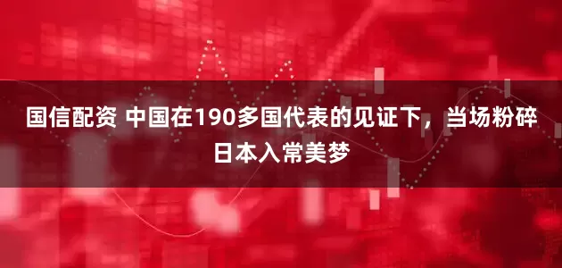 国信配资 中国在190多国代表的见证下，当场粉碎日本入常美梦