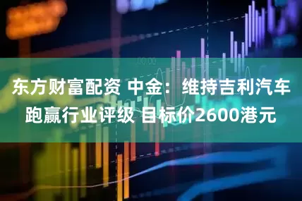 东方财富配资 中金：维持吉利汽车跑赢行业评级 目标价2600港元
