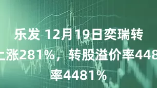 乐发 12月19日奕瑞转债上涨281%，转股溢价率4481%