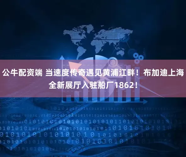 公牛配资端 当速度传奇遇见黄浦江畔！布加迪上海全新展厅入驻船厂1862！