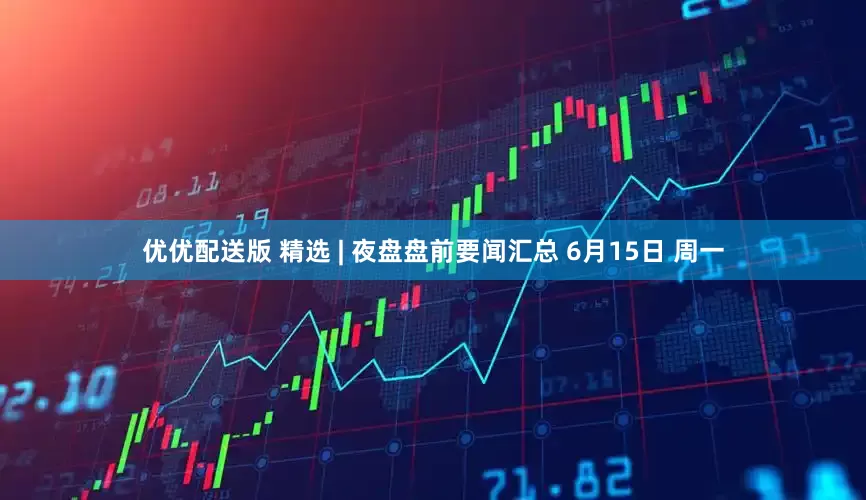 优优配送版 精选 | 夜盘盘前要闻汇总 6月15日 周一