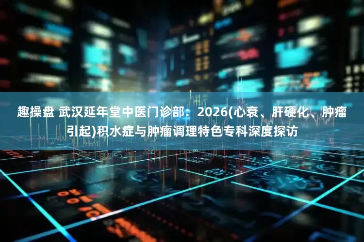 趣操盘 武汉延年堂中医门诊部：2026(心衰、肝硬化、肿瘤引起)积水症与肿瘤调理特色专科深度探访